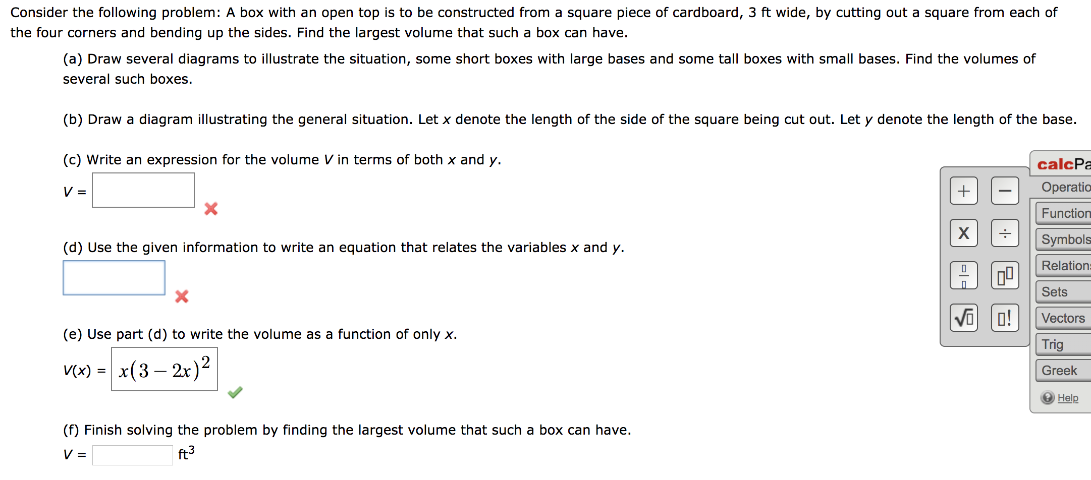 Consider the following problem: A box with an open top is to be constructed from a square piece of cardboard, 3 ft wide, by cutting out a square from each of
the four corners and bending up the sides. Find the largest volume that such a box can have.
(a) Draw several diagrams to illustrate the situation, some short boxes with large bases and some tall boxes with small bases. Find the volumes of
several such boxes.
(b) Draw a diagram illustrating the general situation. Let x denote the length of the side of the square being cut out. Let y denote the length of the base.
(c) Write an expression for the volume V in terms of both x and y.
calcPa
Operatio
Function
Symbols
(d) Use the given information to write an equation that relates the variables x and y.
Relations
Sets
Vi o!
Vectors
(e) Use part (d) to write the volume as a function of only x.
Trig
V) - |
x(3— 2х)2
Greek
Help
(f) Finish solving the problem by finding the largest volume that such a box can have.
ft3
미ㄷ
