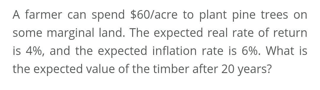 A farmer can spend $60/acre to plant pine trees on
some marginal land. The expected real rate of return
is 4%, and the expected inflation rate is 6%. What is
the expected value of the timber after 20 years?
