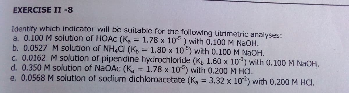 EXERCISE II -8
Identify which indicator will be suitable for the following titrimetric analyses:
a. 0.100 M solution of HOAC (Ka = 1.78 x 10° ) with 0.100 M NAOH.
b. 0.0527 M solution of NH4CI (Kp = 1.80 x 10°) with 0.100 M NaOH.
C. 0.0162 M solution of piperidine hydrochloride (Kp 1.60 x 10³) with 0.100 M NAOH.
d. 0.350 M solution of NaOAC (Ka =
e. 0.0568 M solution of sodium dichloroacetate (K, = 3.32 x 102) with 0.200 M HCI.
-5
%3D
= 1.78 x 10) with 0.200 M HCI.
%3D
