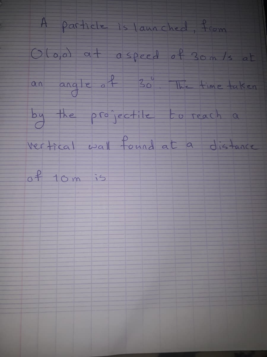 A
particle is launched. from
Olo,ol at
a speed of 30m /s at
30
angle
an
The fime taken
by the projectile to reach a
vertical
wall found at a
of 1om
