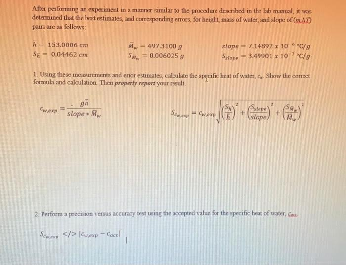 After performing an experiment in a manner similar to the procedure described in the lab manual, it was
determined that the best estimates, and corresponding errors, for height, mass of water, and slope of (mA)
pairs are as follows:
h= 153.0006 cm
= 497.3100 g
Mw
= 0.006025 g
slope = 7.14892 x 10- "C/g
= 3.49901 x 107 "C/g
%3D
%3D
= 0.04462 cm
Satope
1. Using these measurements and eror estimates, calculate the specific heat of water, c. Show the correct
formula and calculation. Then properly report your result.
gh
slope • M.
2
Satope
sloper
Cwexp
Sewexp = Cwexp
%3!
2. Perform a precision versus accuracy test using the accepted value for the specific heat of water, Cae
Sewarp </> |Cwexp - Cacel
