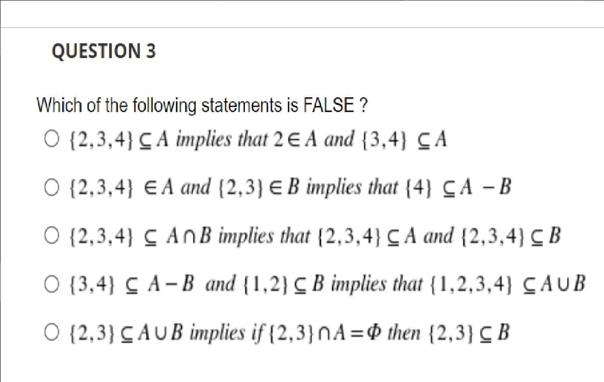 QUESTION 3
Which of the following statements is FALSE ?
O {2,3,4} C A implies that 2 E A and {3,4} CA
O {2,3,4} E A and {2,3} E B implies that {4} CA – B
O {2,3,4} C AnB implies that {2,3,4} C A and {2,3,4} C B
O {3,4} C A– B and {1,2} C B implies that {1,2,3,4} CAUB
O {2,3} CAUB implies if {2,3}NA=$ then {2,3} C B
