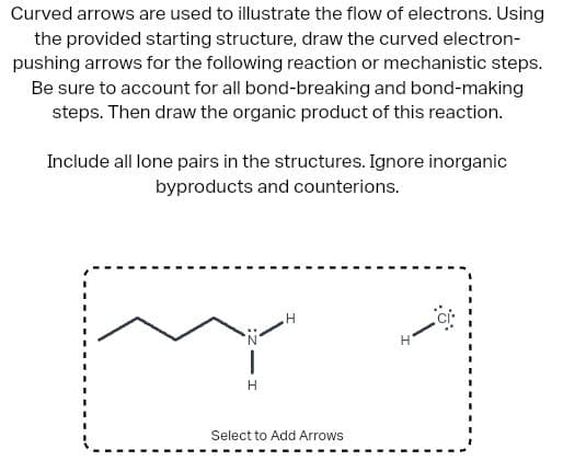 Curved arrows are used to illustrate the flow of electrons. Using
the provided starting structure, draw the curved electron-
pushing arrows for the following reaction or mechanistic steps.
Be sure to account for all bond-breaking and bond-making
steps. Then draw the organic product of this reaction.
Include all lone pairs in the structures. Ignore inorganic
byproducts and counterions.
H
Select to Add Arrows