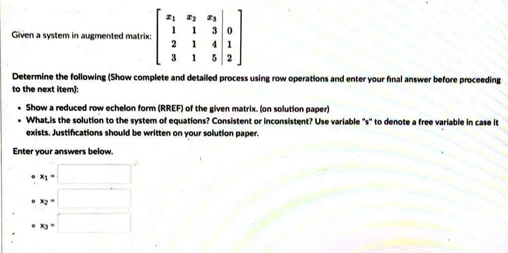 30
41
5 2
1
1
Given a system in augmented matrix:
2
1
3
1
Determine the following (Show complete and detailed process using row operations and enter your final answer before proceeding
to the next item):
• Show a reduced row echelon form (RREF) of the given matrix. (on solution paper)
• Whatis the solution to the system of equations? Consistent or inconsistent? Use variable "s" to denote a free variable in case It
exists. Justifications should be written on your solution paper.
Enter your answers below.
• x1 =
• X2=
• X3
