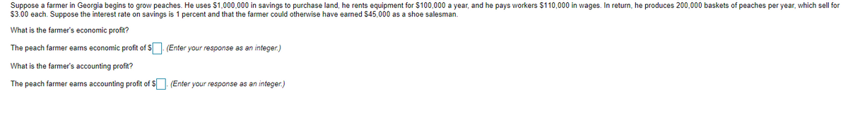 Suppose a farmer in Georgia begins to grow peaches. He uses $1,000,000 in savings to purchase land, he rents equipment for $100,000 a year, and he pays workers $110,000 in wages. In return, he produces 200,000 baskets of peaches per year, which sell for
$3.00 each. Suppose the interest rate on savings is 1 percent and that the farmer could otherwise have earned $45,000 as a shoe salesman.
What is the farmer's economic profit?
The peach farmer earns economic profit of S (Enter your response as an integer.)
What is the farmer's accounting profit?
The peach farmer earns accounting profit of $. (Enter your response as an integer.)
