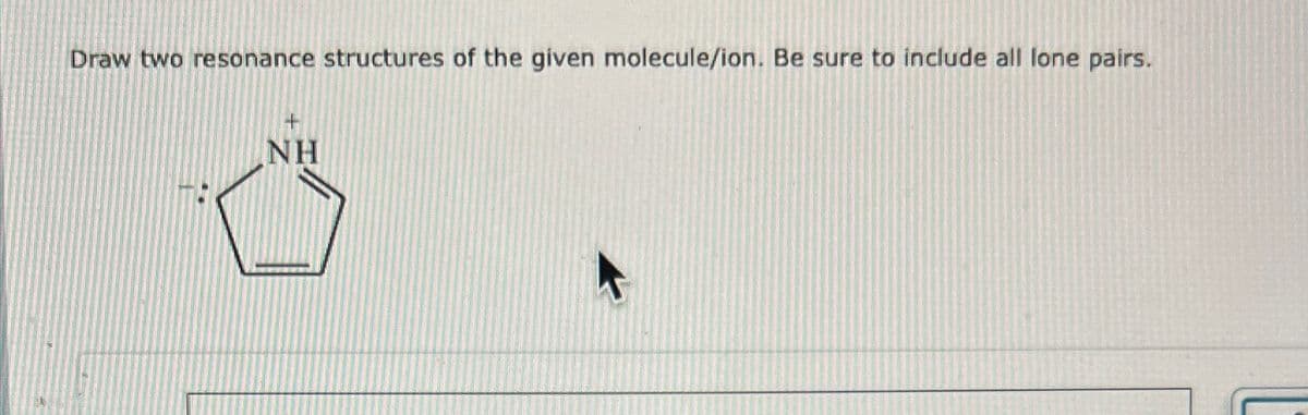 Draw two resonance structures of the given molecule/ion. Be sure to include all lone pairs.
+
NH