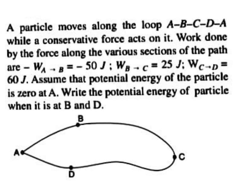 A particle moves along the loop A-B-C-D-A
while a conservative force acts on it. Work done
by the force along the various sections of the path
are - WA-B= - =
60 J. Assume that potential energy of the particle
is zero at A. Write the potential energy of particle
when it is at B and D.
50 J; WB -c = 25 J; Wc-D
B
