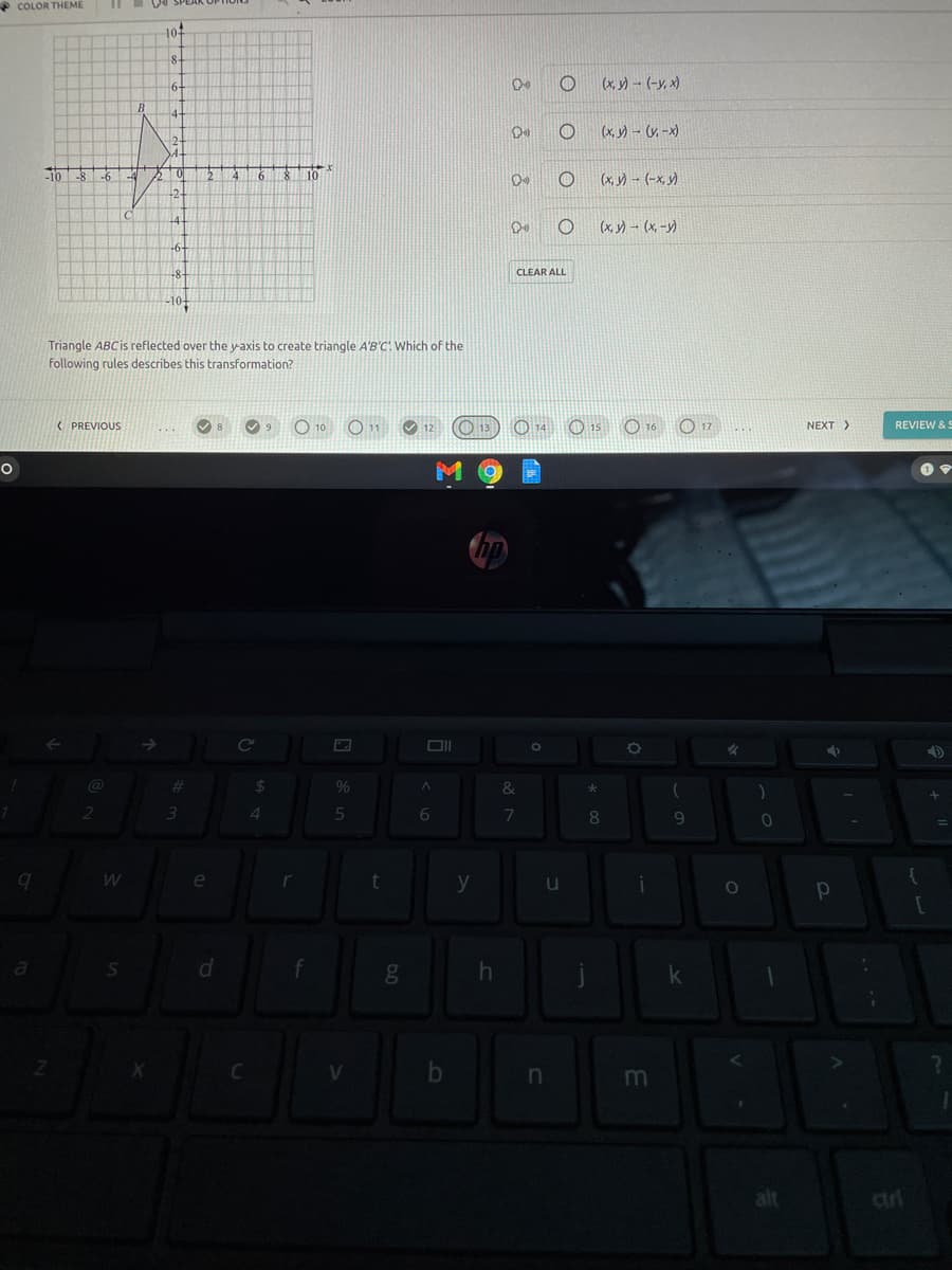 * COLOR THEME
10
(x, y)- (-y, x)
(x, y) - (y, -x)
-10
-8
-6
-4
(x,) - (-x, )
(x, y) – (x, -y)
CLEAR ALL
-10+
Triangle ABCIS reflected over the y-axis to create triangle A'B'C! Which of the
following rules describes this transformation?
( PREVIOUS
O 13
O 14 O 15 O 16 O 17
REVIEW &:
NEXT>
%24
9%
&
3.
4
6.
7
8.
e
t
y
u
d.
m
alt
ciri
