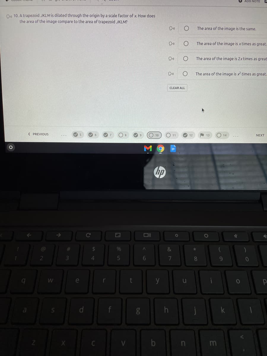 ADD NOTE
Oo 10. A trapezoid JKLM is dilated through the origin by a scale factor of x. How does
the area of the image compare to the area of trapezoid JKLM?
The area of the image is the same.
The area of the image is x times as great.
The area of the image is 2x times as great
The area of the image is x times as great.
CLEAR ALL
( PREVIOUS
10
14
NEXT
->
@
%23
24
%
&
3.
7
8.
9.
e
y
10
b
dP
