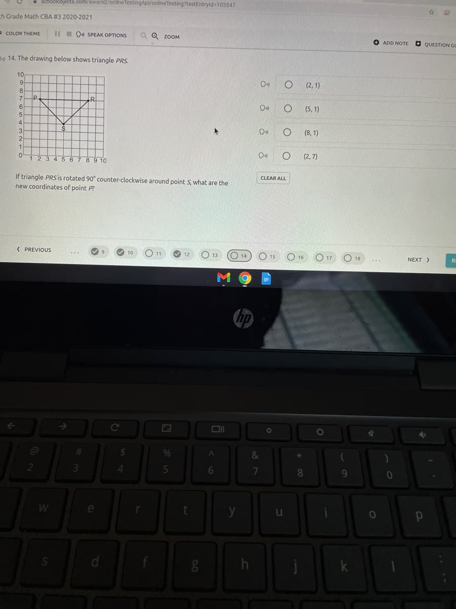 - Sch6SI3bjects.com/aware2/onlineTestingApi/onlineTesting?testEntryld=105547
ch Grade Math CBA #3 2020-2021
- COLOR THEME
III 04 SPEAK OPTIONS
Q Q ZOOM
O ADD NOTE
O QUESTION GL
De 14. The drawing below shows triangle PRS.
10
9.
(2,1)
8
(5, 1)
(8, 1)
8 9 10
(2, 7)
If triangle PRSis rotated 90° counter-clockwise around point S, what are the
CLEAR ALL
new coordinates of point P?
< PREVIOUS
10
O 11
O 14
12
13
O 17
15
16
18
NEXT >
->
Co
%23
24
%
&
4.
7
8.
e
