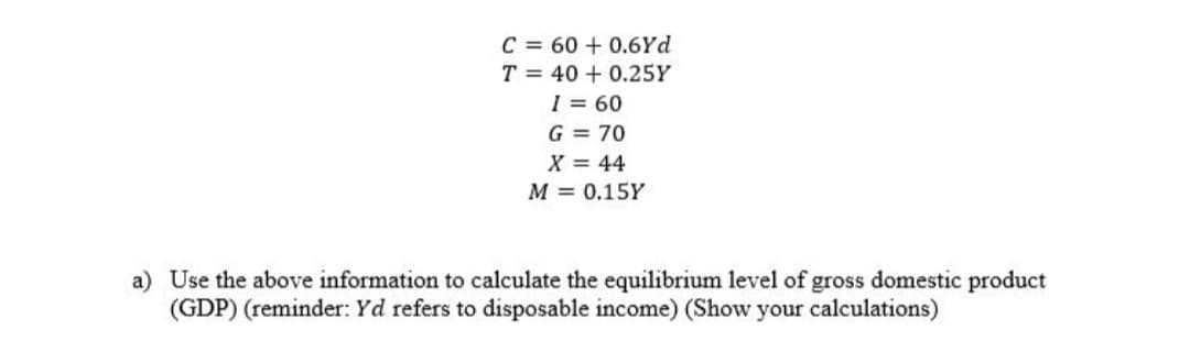 C = 60 + 0.6Yd
T = 40 + 0.25Y
I = 60
G = 70
X = 44
M = 0.15Y
a) Use the above information to calculate the equilibrium level of gross domestic product
(GDP) (reminder: Yd refers to disposable income) (Show your calculations)
