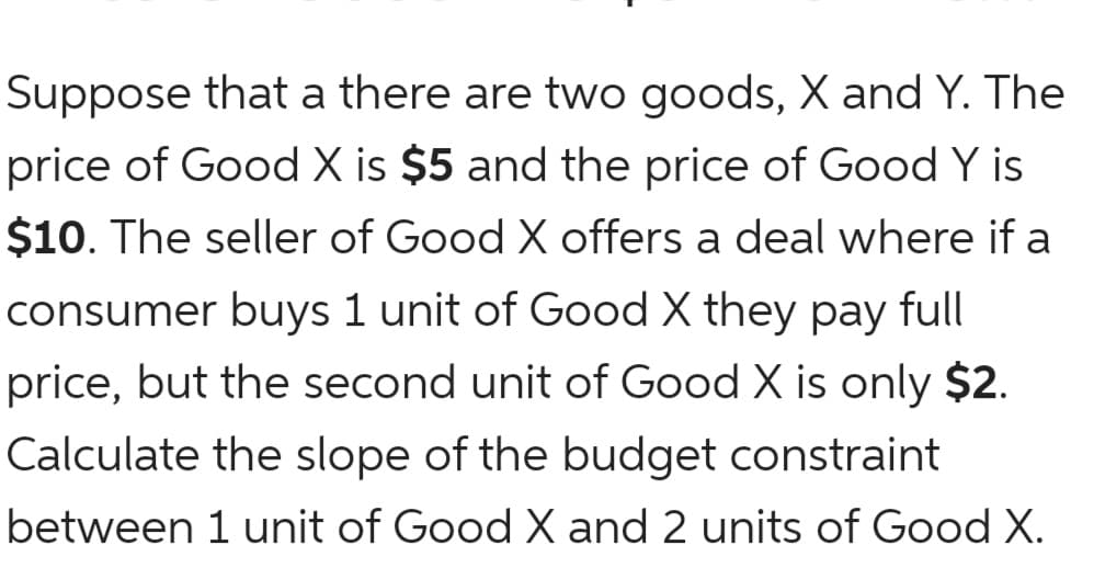 Suppose that a there are two goods, X and Y. The
price of Good X is $5 and the price of Good Y is
$10. The seller of Good X offers a deal where if a
consumer buys 1 unit of Good X they pay full
price, but the second unit of Good X is only $2.
Calculate the slope of the budget constraint
between 1 unit of Good X and 2 units of Good X.
