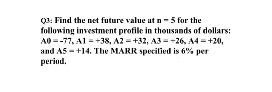 Q3: Find the net future value at n = 5 for the
following investment profile in thousands of dollars:
A0 = -77, A1 = +38, A2 = +32, A3 =+26, A4 = +20,
and A5 = +14. The MARR specified is 6% per
period.
