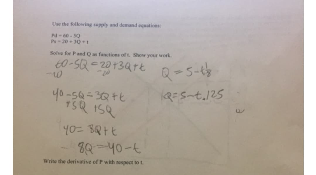 Use the following supply and demand equations:
Pd-60 - 5Q
Ps-20 + 30 +t
Solve for P and Q as functions of t. Show your work.
60-SQ-2013Qrt
Q-5-t
y0-5Q=3Q+t
Q=S-t.125
8Q-40-6
Write the derivative of P with respect to t.
