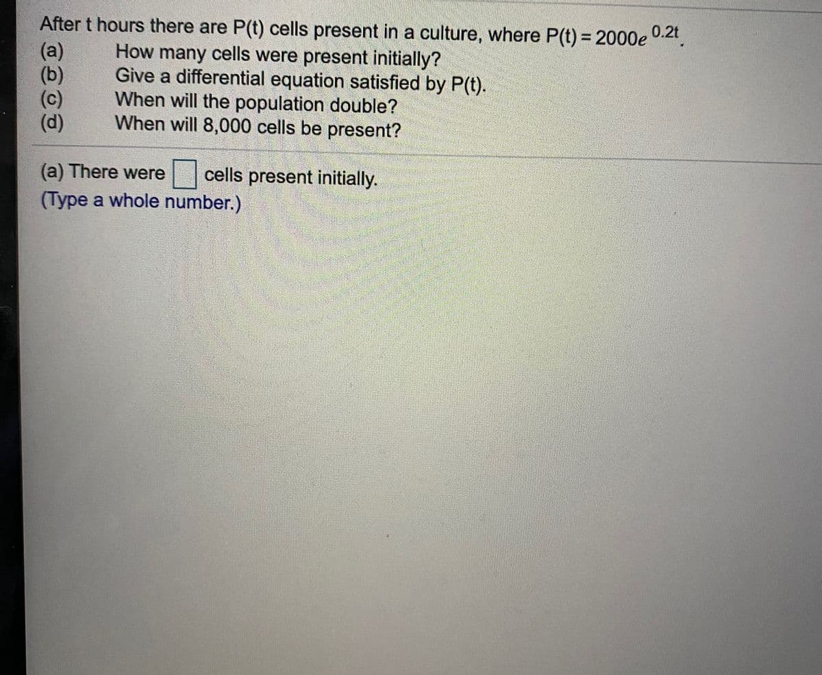 After t hours there are P(t) cells present in a culture, where P(t) = 2000e 0.2t
0.2t
(а)
(b)
(c)
(d)
How many cells were present initially?
Give a differential equation satisfied by P(t).
When will the population double?
When will 8,000 cells be present?
(a) There were
cells present initially.
(Type a whole number.)
