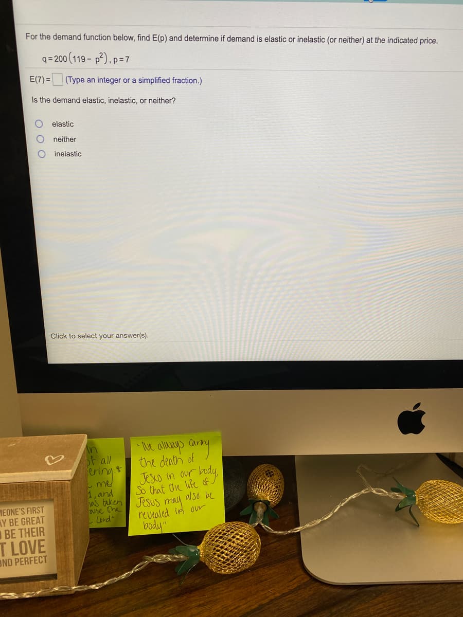 For the demand function below, find E(p) and determine if demand is elastic or inelastic (or neither) at the indicated price.
q = 200 (119 - p²), p=7
E(7) = (Type an integer or a simplified fraction.)
Is the demand elastic, inelastic, or neither?
elastic
neither
inelastic
Click to select your answer(s).
in
Sf all
ering *
me
1, and
has taken
use he'
Lord"
e allys ary
the death of
Jesw in our body,
So that the life of
Jesus may also be
revealed in our
MEONE'S FIRST
AY BE GREAT
BE THEIR
T LOVE
OND PERFECT
may
body"
