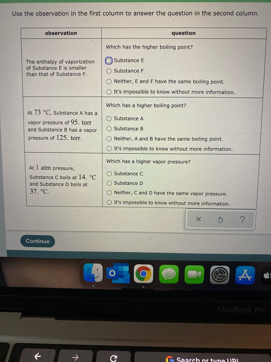 Use the observation in the first column to answer the question in the second column.
observation
question
Which has the higher boiling point?
O Substance E
The enthalpy of vaporization
of Substance E is smaller
O Substance F
than that of Substance F.
Neither, E and F have the same boiling point.
It's impossible to know without more information.
Which has a higher boiling point?
At 73 °C, Substance A has a
O Substance A
vapor pressure of 95. torr
and Substance B has a vapor
O Substance B
pressure of 125. torr.
O Neither, A and B have the same boiling point.
O It's impossible to know without more information.
Which has a higher vapor pressure?
At 1 atm pressure,
O Substance C
Substance C boils at 14. °C
and Substance D boils at
O Substance D
37. °C.
O Neither, C and D have the same vapor pressure.
O It's impossible to know without more information.
Continue
MacBook Pro
Search or tyne UPI
