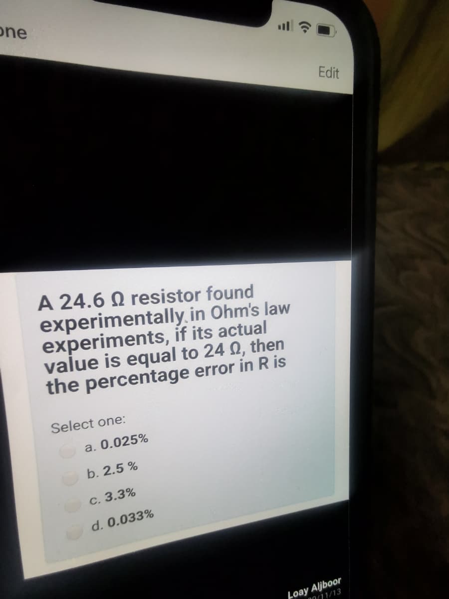 one
Edit
A 24.6 Q resistor found
experimentally.in Ohm's law
experiments, if its actual
value is equal to 24 0, then
the percentage error in R is
Select one:
a. 0.025%
b. 2.5 %
С. 3.3%
d. 0.033%
Loay Aljboor
00/11/13
