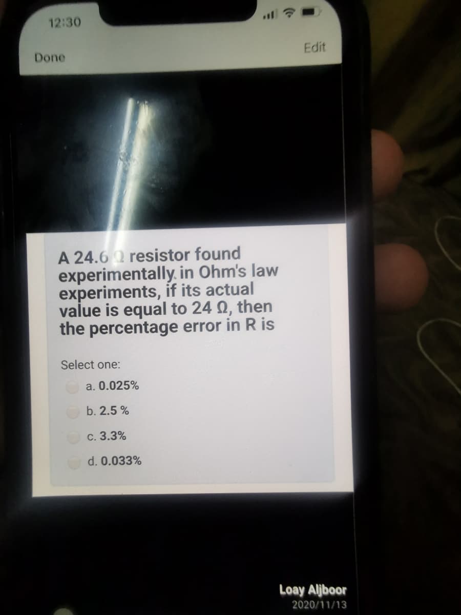 12:30
Done
Edit
A 24.6 2 resistor found
experimentally. in Ohm's law
experiments, if its actual
value is equal to 24 Q, then
the percentage error in R is
Select one:
a. 0.025%
b. 2.5 %
c. 3.3%
d. 0.033%
Loay Aljboor
2020/11/13
