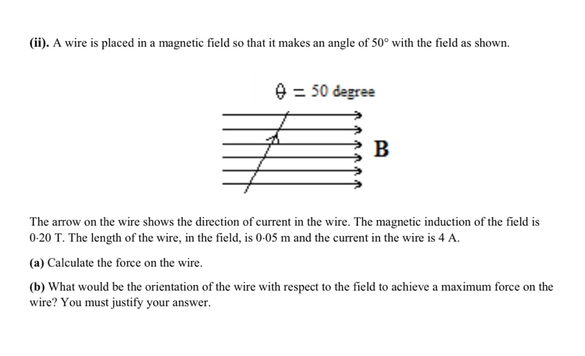 (ii). A wire is placed in a magnetic field so that it makes an angle of 50° with the field as shown.
= 50 degree
B
The arrow on the wire shows the direction of current in the wire. The magnetic induction of the field is
0-20 T. The length of the wire, in the field, is 0-05 m and the current in the wire is 4 A.
(a) Calculate the force on the wire.
(b) What would be the orientation of the wire with respect to the field to achieve a maximum force on the
wire? You must justify your answer.
