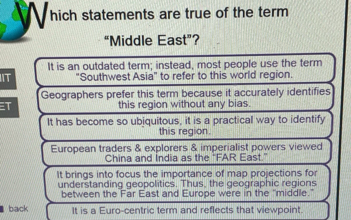 V hich statements are true of the term
"Middle East"?
It is an outdated term; instead, most people use the term
"Southwest Asia" to refer to this world region.
IT
Geographers prefer this term because it accurately identifies
this region without any bias.
ET
It has become so ubiquitous, it is a practical way to identify
this region.
European traders & explorers & imperialist powers viewed
China and lIndia as the FAR East.
It brings into focus the importance of map projections for
understanding geopolitics. Thus, the geographic regions
between the Far East and Europe were in the "middle."
back
It is a Euro-centric term and reflects that viewpoint!
