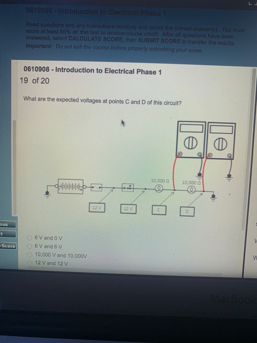 0610908-Introduction to Electrical Phase 1
Read questions and any instructions carefully and select the correct answer(s). You must
score at least 85% on this test to receive course credit. After all questions have been
answered, select CALCULATE SCORE, then SUBMIT SCORE to transfer the results,
Important: Do not exit the course before properly submitting your score.
0610908 Introduction to Electrical Phase 1
19 of 20
What are the expected voltages at points C and D of this circuit?
10,000 0
10,000 n
12 V
12 V
DUS
t
O6V and 0V
Score
O 6V and 6 V
O 10,000 V and 10,000V
12 V and 12 V
MacBook
