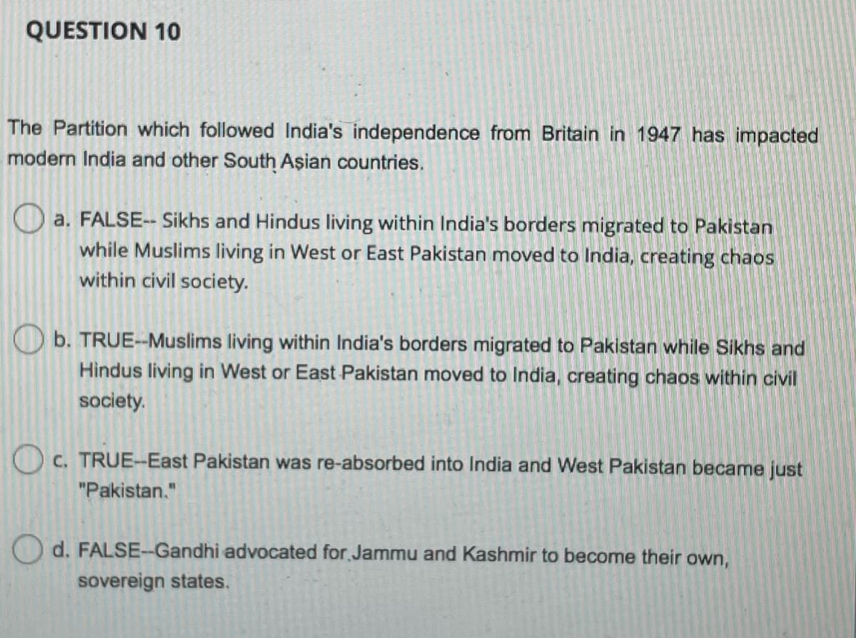 QUESTION 10
The Partition which followed India's independence from Britain in 1947 has impacted
modern India and other South Aşian countries.
O a. FALSE-- Sikhs and Hindus living within India's borders migrated to Pakistan
while Muslims living in West or East Pakistan moved to India, creating chaos
within civil society.
Ob. TRUE--Muslims living within India's borders migrated to Pakistan while Sikhs and
Hindus living in West or East Pakistan moved to India, creating chaos within civil
society.
O c. TRUE-East Pakistan was re-absorbed into India and West Pakistan became just
"Pakistan."
O d. FALSE-Gandhi advocated for Jammu and Kashmir to become their own,
sovereign states.
