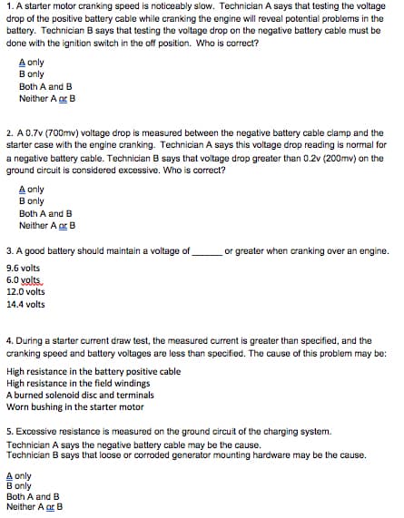 1. A starter motor cranking speed is noticeably slow. Technician A says that testing the voltage
drop of the positive battery cable while cranking the engine will reveal potential problems in the
battery. Technician B says that testing the voltage drop on the negative battery cable must be
done with the ignition switch in the off position. Who is correct?
A only
B only
Both A and B
Neither A ar B
2. A 0.7v (700mv) voltage drop is measured between the negative battery cable clamp and the
starter case with the engine cranking. Technician A says this voltage drop reading is normal for
a negative battery cable. Technician B says that voltage drop greater than 0.2v (200mv) on the
ground circuit is considered excessive. Who is correct?
A only
B only
Both A and B
Neither A ar B
3. A good battery should maintain a voltage of
or greater when cranking over an engine.
9.6 volts
6.0 volts
12.0 volts
14.4 volts
4. During a starter current draw test, the measured current is greater than specified, and the
cranking speed and battery voltages are less than specified. The cause of this problem may be:
High resistance in the battery positive cable
High resistance in the field windings
A burned solenoid disc and terminals
Worn bushing in the starter motor
5. Excessive resistance is measured on the ground circuit of the charging system.
Technician A says the negative battery cable may be the cause.
Technician B says that loose or corroded generator mounting hardware may be the cause.
A only
B only
Both A and B
Neither A ar B
