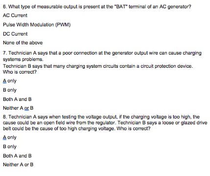 6. What type of measurable output is present at the "BAT" terminal of an AC generator?
AC Current
Pulse Width Modulation (PWM)
DC Current
None of the above
7. Technician A says that a poor connection at the generator output wire can cause charging
systems problems.
Technician B says that many charging system circuits contain a circuit protection device.
Who is correct?
A only
B only
Both A and B
Neither A ar B
8. Technician A says when testing the voltage output, if the charging voltage is too high, the
cause could be an open field wire from the regulator. Technician B says a loose or glazed drive
belt could be the cause of too high charging voltage. Who is correct?
A only
B only
Both A and B
Neither A or B
