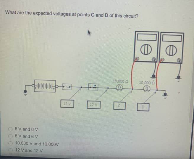 What are the expected voltages at points C and D of this circuit?
10,000 0
10,000 0
12 V
6 V and 0 V
6 V and 6 V
10,000 V and 10,000V
12 V and 12 V
le
