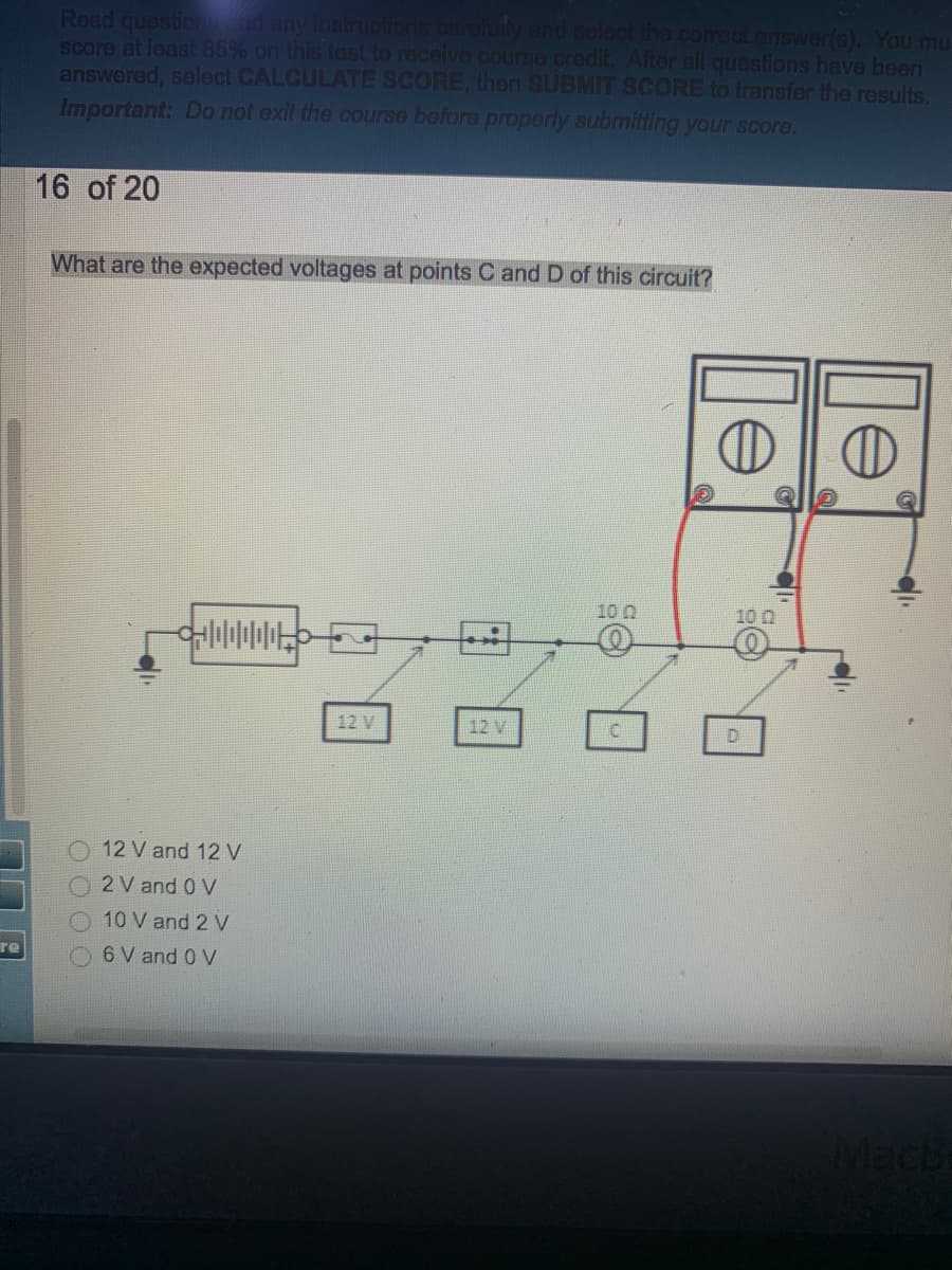 Read questicn
score at least 85% on this test to receive course credit. After all questions have been
answered, select CALCULATE SCORE, then SUBMIT SCORE to transfer the results.
Important: Do not exit the course before properly submitting your score.
ad any instrucions.carofuily and selec the correct answer(s). You mu
16 of 20
What are the expected voltages at points C and D of this circuit?
10 0
10 0
12 V
12 V
D.
12 V and 12 V
2 V and 0 V
O 10 V and 2 V
re
6 V and 0 V
le
le
