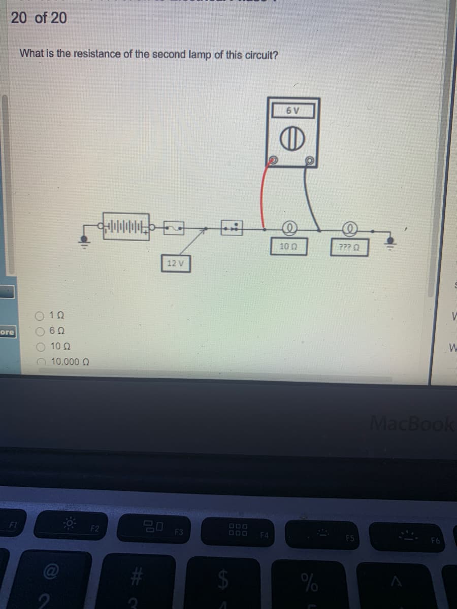 20 of 20
What is the resistance of the second lamp of this circuit?
6 V
10 Q
??? Q
12 V
O 10
ore
10 0
10,000 2
MacBook
20
F1
DOO
F3
F4
F5
2$4
%
