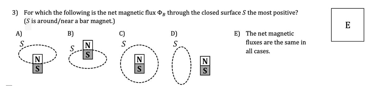 3) For which the following is the net magnetic flux Pg through the closed surface S the most positive?
(S is around/near a bar magnet.)
E
A)
B)
C)
D)
E) The net magnetic
S
N
S
S
fluxes are the same in
S.
all cases.
S
|N
S
S
S
