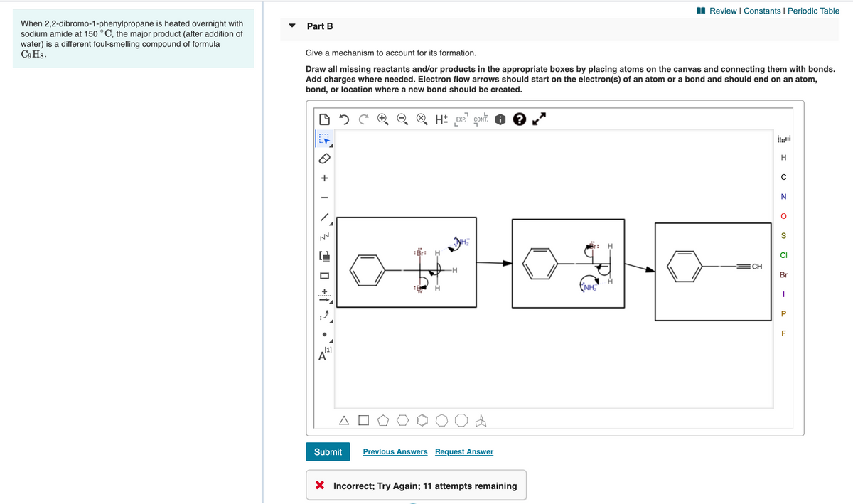 I Review I Constants I Periodic Table
When 2,2-dibromo-1-phenylpropane is heated overnight with
sodium amide at 150 °C, the major product (after addition of
water) is a different foul-smelling compound of formula
C9 H8.
Part B
Give a mechanism to account for its formation.
Draw all missing reactants and/or products in the appropriate boxes by placing atoms on the canvas and connecting them with bonds.
Add charges where needed. Electron flow arrows should start on the electron(s) of an atom or a bond and should end on an atom,
bond, or location where a new bond should be created.
H
S
:Br:
CI
CH
Br
NH2
F
[1]
Submit
Previous Answers Request Answer
X Incorrect; Try Again; 11 attempts remaining
