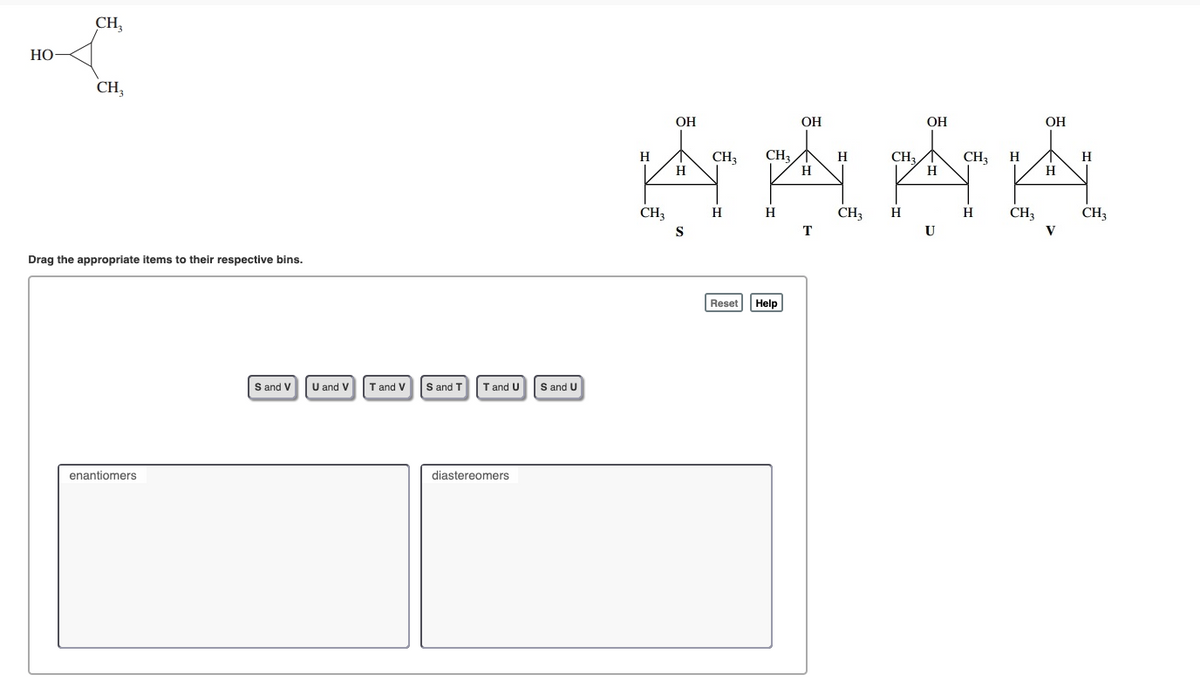 CH,
Но
CH,
ОН
ОН
ОН
OH
CH,
H
CH3
H
H
CH3
H
CH3
H
H
H
H
CH3
H
H
CH3
H
H
CH3
CH;
T
U
Drag the appropriate items to their respective bins.
Reset
Help
S and V
U and V
T and V
S and T
T and U
S and U
enantiomers
diastereomers
