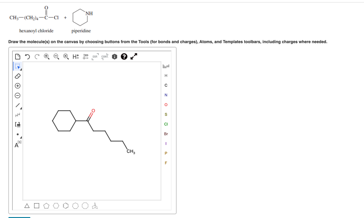 CH;-(CH2)4-C-a
NH
CH— (СH2)4 ——С-СІ +
hexanoyl chloride
piperidine
Draw the molecule(s) on the canvas by choosing buttons from the Tools (for bonds and charges), Atoms, and Templates toolbars, including charges where needed.
H: 20 EXP.
12D
N
S
CI
Br
[1]
CH3
P
F
