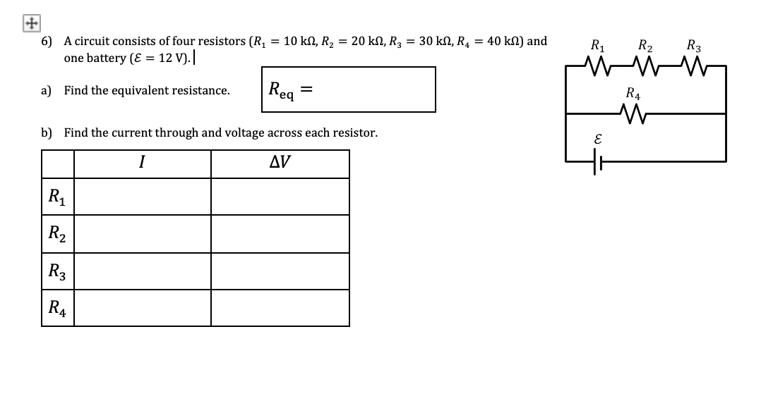 6) A circuit consists of four resistors (R, = 10 kN, R2 = 20 kN, R3 = 30 kN, R4 = 40 kN) and
R1
R2
R3
one battery (Ɛ = 12 V).
a) Find the equivalent resistance.
Reg
RA
b) Find the current through and voltage across each resistor.
I
AV
R1
R2
R3
R4
