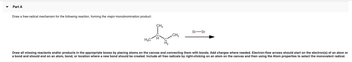 Part A
Draw a free-radical mechanism for the following reaction, forming the major monobromination product:
ÇH,
Br-Br
CH3
H3C
Draw all missing reactants and/or products in the appropriate boxes by placing atoms on the canvas and connecting them with bonds. Add charges where needed. Electron-flow arrows should start on the electron(s) of an atom or
a bond and should end on an atom, bond, or location where a new bond should be created. Include all free radicals by right-clicking on an atom on the canvas and then using the Atom properties to select the monovalent radical.
