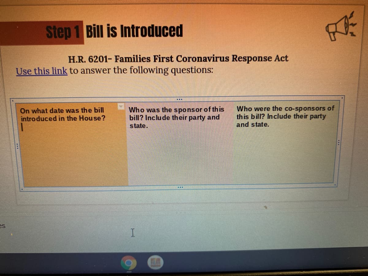 Step 1 Bill is Introduced
H.R. 6201- Families First Coronavirus Response Act
Use this link to answer the following questions:
On what date was the bill
intro duced in the House?
Who was the sponsor of this
bill? Include their party and
Who were the co-sponsors of
this bill? Include their party
and state.
state.
es
