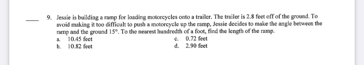 9. Jessie is building a ramp for loading motorcycles onto a trailer. The trailer is 2.8 feet off of the ground. To
avoid making it too difficult to push a motorcycle up the ramp, Jessie decides to make the angle between the
ramp and the ground 15°. To the nearest hundredth of a foot, find the length of the ramp.
10.45 feet
b. 10.82 feet
0.72 feet
d. 2.90 feet
а.
с.
