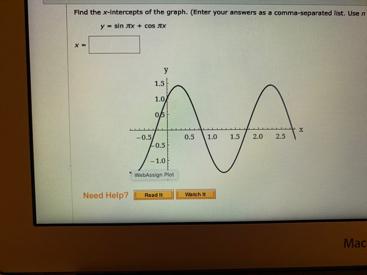 Find the x-intercepts of the graph. (Enter your answers as a comma-separated list. Use n
y = sin Dx + cos IX
y
1.5
1.0
05
-0.5
0.5
1.0
1.5
2.0
2.5
0.5
-1.0
*WebAssign Plot
Need Help?
Watch It
Read It
Мас
