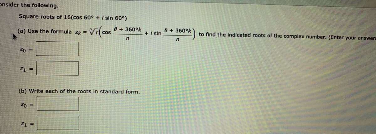 onsider the following.
Square roots of 16(cos 60° + i sin 60°)
(a) Use the formula zk =
0 + 360°k
0 + 360°k
+i sin
to find the indicated roots of the complex number. (Enter your answers
Zo =
Z1 =
(b) Write each of the roots in standard form.
Zo =
Z1 =
