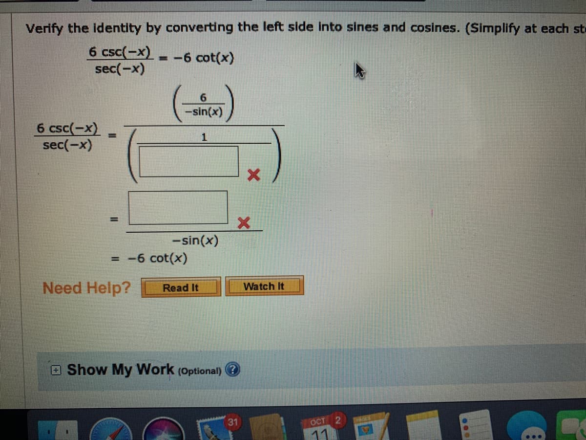 Verify the Identity by converting the left side into sines and cosines. (Simplify at each st
6 csc(-x)
sec(-x)
-= -6 cot(x)
-sin(x)
6 csc(-x)
sec(-x)
%3D
-sin(x)
- -6 cot(x)
Need Help?
Read It
Watch It
Show My Work (Optional) @
31
OCT
11
