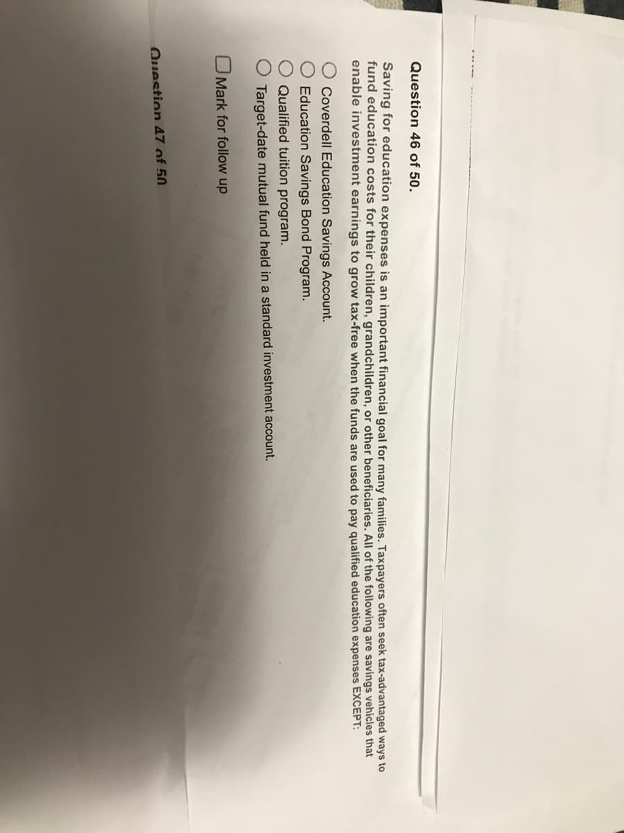Question 46 of 50.
Saving for education expenses is an important financial goal for many families. Taxpayers often seek tax-advantaged ways to
fund education costs for their children, grandchildren, or other beneficiaries. All of the following are savings vehicles that
enable investment earnings to grow tax-free when the funds are used to pay qualified education expenses EXCEPT:
Coverdell Education Savings Account.
Education Savings Bond Program.
Qualified tuition program.
Target-date mutual fund held in a standard investment account.
Mark for follow up
Question 47 of 50