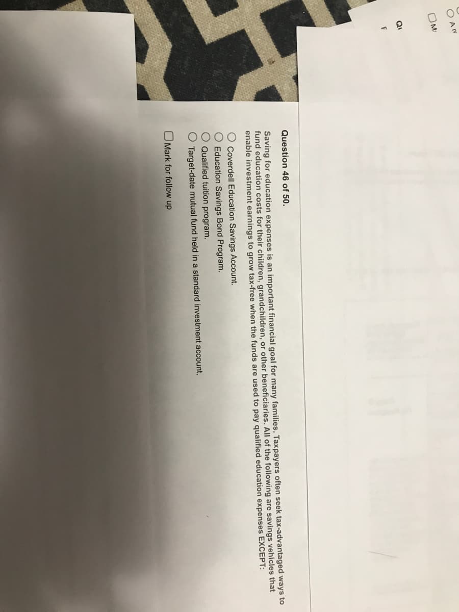 Arr
OM
Q₁
Question 46 of 50.
Saving for education expenses is an important financial goal for many families. Taxpayers often seek tax-advantaged ways to
fund education costs for their children, grandchildren, or other beneficiaries. All of the following are savings vehicles that
enable investment earnings to grow tax-free when the funds are used to pay qualified education expenses EXCEPT:
O Coverdell Education Savings Account.
O Education Savings Bond Program.
O Qualified tuition program.
O Target-date mutual fund held in a standard investment account.
Mark for follow up