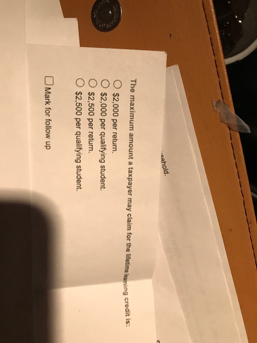 sehold.
The maximum amount a taxpayer may claim for the lifetime leaming credit is:
$2,000 per return.
$2,000 per qualifying student.
$2,500 per return.
$2,500 per qualifying student.
OMark for follow up