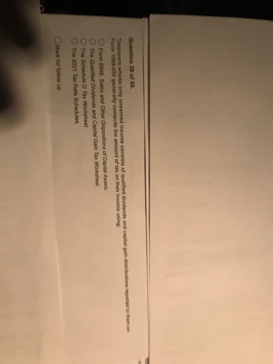 ¡
Question 29 of 50.
Taxpayers whose only unearned income consists of qualified dividends and capital gain distributions reported to t
Form 1099-DIV generally compute the amount of tax on their income using:
Form 8949, Sales and Other Dispositions of Capital Assets.
O The Qualified Dividends and Capital Gain Tax Worksheet.
The Schedule D Tax Worksheet.
The 2021 Tax Rate Schedules.
Mark for follow up