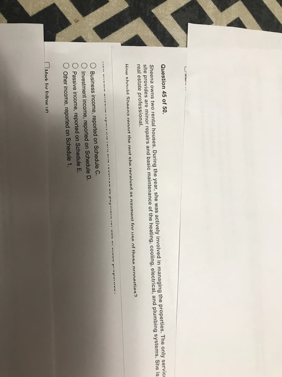 U Iiany
Question 45 of 50.
Sheena owns two rental houses. During the year, she was actively involved in managing the properties. The only service
she provides are minor repairs and basic maintenance of the heating, cooling, electrical, and plumbing systems. She is
real estate professional.
How should Sheena report the rent she received as navment for use of these properties?
O Business income, reported on Schedule C.
O Investment income, reported on Schedule D.
Passive income, reported on Schedule E.
Other income, reported on Schedule 1.
Mark for follow up