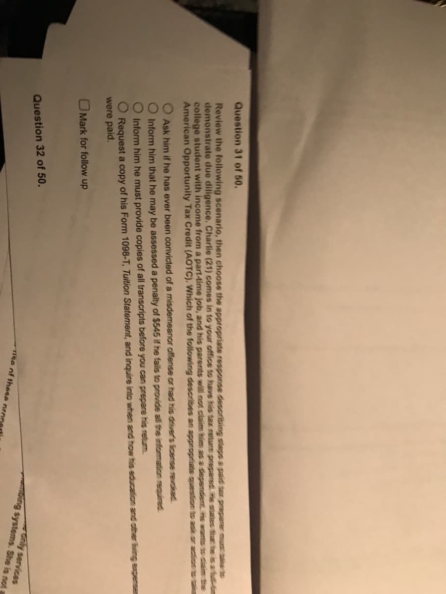 Question 31 of 50.
Review the following scenario, then choose the appropriate response describing steps a paid tax preparer must take to
demonstrate due diligence. Charlie (21) comes in to your office to have his tax return prepared. He states that he is a full-tim
college student with income from a part-time job, and his parents will not claim him as a dependent. He wants to claim the
American Opportunity Tax Credit (AOTC). Which of the following describes an appropriate question to ask or action to take
ooo
Ask him if he has ever been convicted of a misdemeanor offense or had his driver's license revoked.
Inform him that he may be assessed a penalty of $545 if he fails to provide all the information required.
Inform him he must provide copies of all transcripts before you can prepare his retum.
Request a copy of his Form 1098-T, Tuition Statement, and inquire into when and how his education and other
were paid.
Mark for follow up
Question 32 of 50.
Tee of these pro
ambing systems. She is not
Only services