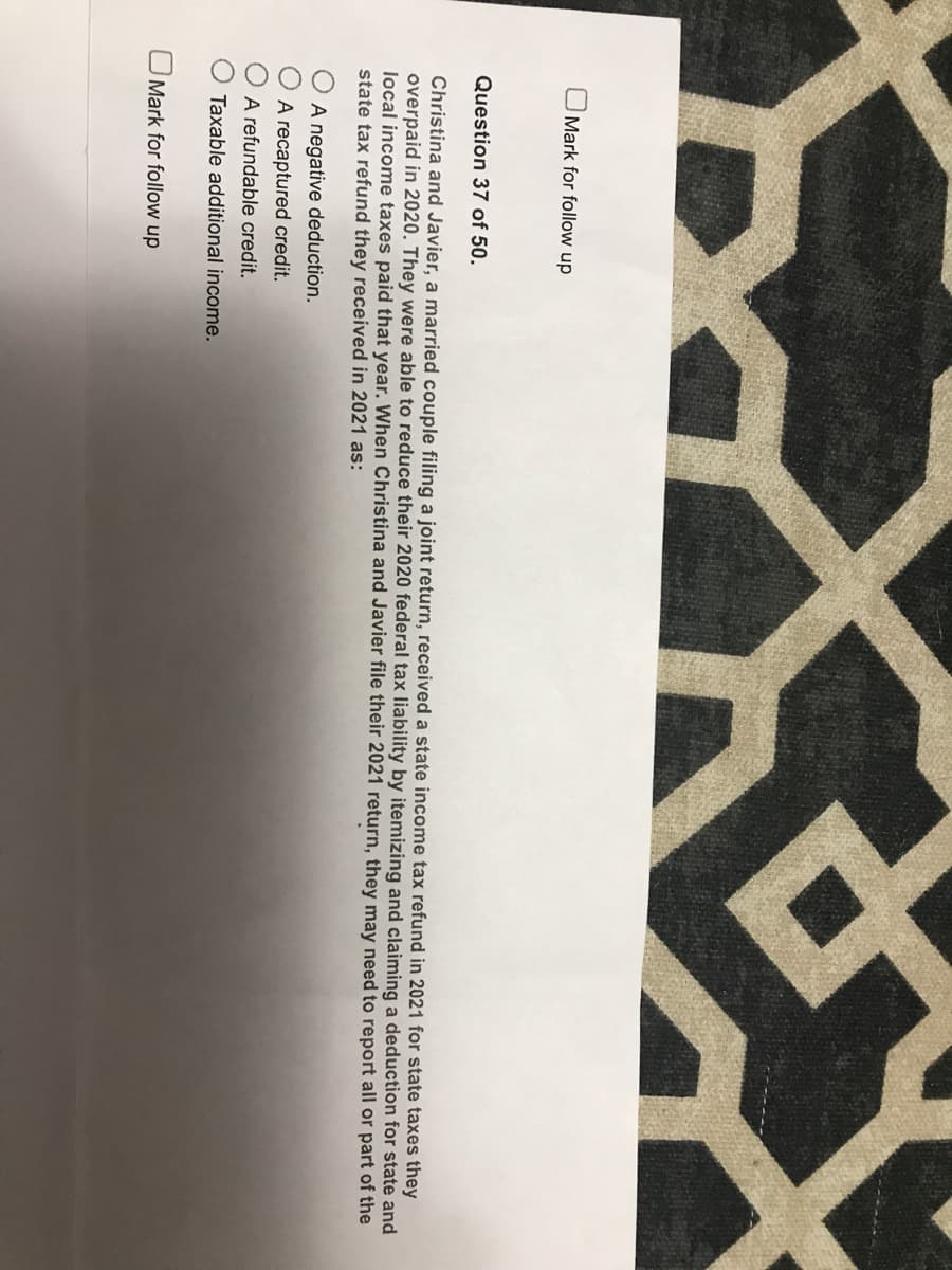 Mark for follow up
Question 37 of 50.
Christina and Javier, a married couple filing a joint return, received a state income tax refund in 2021 for state taxes they
overpaid in 2020. They were able to reduce their 2020 federal tax liability by itemizing and claiming a deduction for state and
local income taxes paid that year. When Christina and Javier file their 2021 return, they may need to report all or part of the
state tax refund they received in 2021 as:
A negative deduction.
A recaptured credit.
A refundable credit.
Taxable additional income.
Mark for follow up